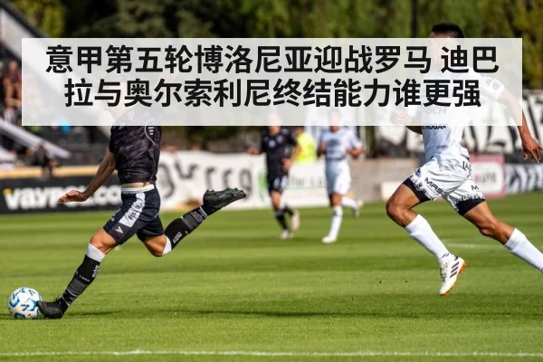 意甲第五轮博洛尼亚迎战罗马 迪巴拉与奥尔索利尼终结能力谁更强（aiyouxi）