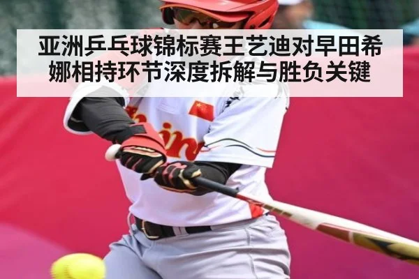 亚洲乒乓球锦标赛王艺迪对早田希娜相持环节深度拆解与胜负关键（aiyouxi）
