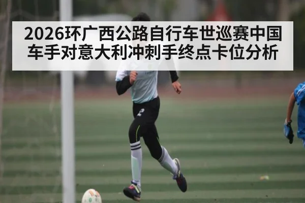 2026环广西公路自行车世巡赛中国车手对意大利冲刺手终点卡位分析